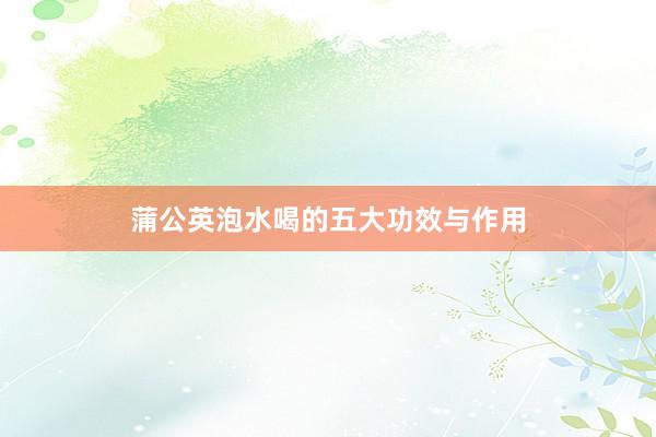 蒲公英泡水喝的五大功效与作用